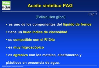 Aceite sintético PAG
(Polialquilen glicol)

Cap 7

• es uno de los componentes del líquido de frenos

• tiene un buen índice de viscosidad
• es compatible con el R134a
• es muy higroscópico
• es agresivo con los metales, elastómeros y
plásticos en presencia de agua.
Propiedad de Valeo, prohibida su reproducción

48

 