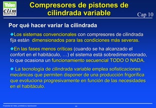 Compresores de pistones de
cilindrada variable

Cap 10

Por qué hacer variar la cilindrada
NLos sistemas convencionales con compresores de cilindrada
fija están dimensionados para las condiciones más severas.
NEn las fases menos críticas (cuando se ha alcanzado el
confort en el habitáculo, …) el sistema está sobredimensionado,
lo que ocasiona un funcionamiento secuencial TODO O NADA.
N La tecnología de cilindrada variable emplea sofisticaciones
mecánicas que permiten disponer de una producción frigorífica
que evoluciona progresivamente en función de las necesidades
en el habitáculo.

Propiedad de Valeo, prohibida su reproducción

68

 