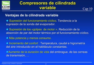 Compresores de cilindrada
variable

Cap 10

Ventajas de la cilindrada variable
N Supresión del funcionamiento cíclico. Tendencia a la
supresión de la sonda del evaporador.
N Supresión de los «golpes de motor ». Reducción de la
absorción de par del motor térmico por el funcionamiento cíclico.
N Más potencia y menos consumo.
N Incremento del confort : Temperatura, caudal e higrometría
del aire introducido en el habitáculo constantes.
NAumento de la duración de vida del embrague, de las correas
de transmisión, ...
Propiedad de Valeo, prohibida su reproducción

69

 