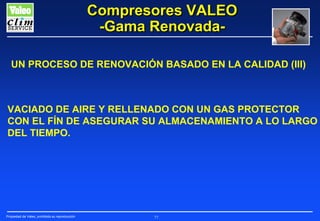 Compresores VALEO
-Gama RenovadaUN PROCESO DE RENOVACIÓN BASADO EN LA CALIDAD (III)

VACIADO DE AIRE Y RELLENADO CON UN GAS PROTECTOR
CON EL FÍN DE ASEGURAR SU ALMACENAMIENTO A LO LARGO
DEL TIEMPO.

Propiedad de Valeo, prohibida su reproducción

77

 