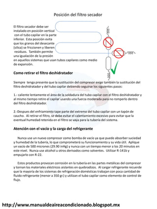 http://www.manualdeaireacondicionado.blogspot.mx
Posición del filtro secador
El filtro secador debe ser
instalado en posición vertical
con el tubo capilar en la parte
inferior. Esta posición evita
que los granos del desecante
(silica) se friccionen y liberen
residuos. También permite
una igualación de la presión
en aquellos sistemas que usan tubos capilares como medio
de expansión.
Como retirar el filtro deshidratador
Siempre tenga presente que la sustitución del compresor exige también la sustitución del
filtro deshidratador y del tubo capilar debiendo seguirse los siguientes pasos:
1.- caliente lentamente el área de la soldadura del tubo capilar con el filtro deshidratador y
al mismo tiempo retire el capilar usando una fuerza moderada para no romperlo dentro
del filtro deshidratador.
2.-Despues del enfriamiento tape parte del extremo del tubo capilar con un tapón de
caucho. Al retirar el filtro, se debe evitar el calentamiento excesivo para evitar que la
eventual humedad retenida en el filtro se vaya para la tubería del sistema.
Atención con el vacío y la carga del refrigerante
Nunca use un nuevo compresor como bomba de vacío ya que puede absorber suciedad
y humedad de la tubería, lo que comprometerá su funcionamiento y su vida útil. Aplique
un vacío de 500 micrones (29.90 inHg) y nunca con un tiempo menor a los 20 minutos en
este nivel. Nunca use alcohol u otros derivados como solventes. Utilizar R-141b y
empujarlo con R-22.
Estos productos provocan corrosión en la tubería en las partes metálicas del compresor
y tornan los materiales eléctricos aislantes en quebradizos. Al cargar refrigerante recuerde
que la mayoría de los sistemas de refrigeración domésticas trabajan con poca cantidad de
fluido refrigerante (menor a 350 gr.) y utilizan el tubo capilar como elemento de control de
flujo.
 