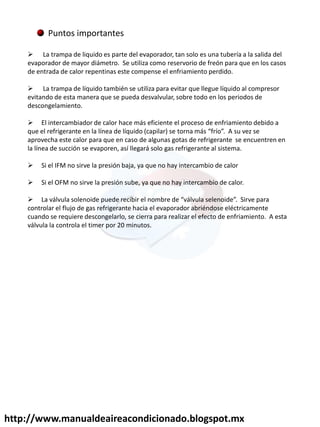 http://www.manualdeaireacondicionado.blogspot.mx
Puntos importantes
 La trampa de liquido es parte del evaporador, tan solo es una tubería a la salida del
evaporador de mayor diámetro. Se utiliza como reservorio de freón para que en los casos
de entrada de calor repentinas este compense el enfriamiento perdido.
 La trampa de líquido también se utiliza para evitar que llegue líquido al compresor
evitando de esta manera que se pueda desvalvular, sobre todo en los periodos de
descongelamiento.
 El intercambiador de calor hace más eficiente el proceso de enfriamiento debido a
ue el ef ige a te e la lí ea de lí uido apila se to a ás f ío . A su vez se
aprovecha este calor para que en caso de algunas gotas de refrigerante se encuentren en
la línea de succión se evaporen, así llegará solo gas refrigerante al sistema.
 Si el IFM no sirve la presión baja, ya que no hay intercambio de calor
 Si el OFM no sirve la presión sube, ya que no hay intercambio de calor.
 La válvula sole oide puede e i i el o e de válvula sele oide . “i ve pa a
controlar el flujo de gas refrigerante hacia el evaporador abriéndose eléctricamente
cuando se requiere descongelarlo, se cierra para realizar el efecto de enfriamiento. A esta
válvula la controla el timer por 20 minutos.
 