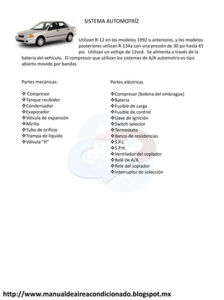 SISTEMA AUTOMOTRÍZ
Utilizan R-12 en los modelos 1992 o anteriores, y los modelos
posteriores utilizan R-134a con una presión de 30 psi hasta 45
psi. Utilizan un voltaje de 12vcd. Se alimenta a través de la
batería del vehículo. El compresor que utilizan los sistemas de A/A automotriz es tipo
abierto movido por bandas.
Partes mecánicas:
 Compresor
Tanque recibidor
Condensador
Evaporador
Válvula de expansión
Mirilla
Tubo de orificio
Trampa de líquido
Válvula H
Partes eléctricas
Compresor (bobina del embrague)
Batería
Fusible de carga
Fusible de control
Llave de ignición
Switch selector
Termostato
Banco de resistencias
S.P.L.
S.P.H.
Ventilador del soplador
Relé de A/A
Relé del soplador
Interruptor de selección
http://www.manualdeaireacondicionado.blogspot.mx
 