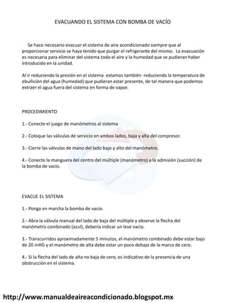 http://www.manualdeaireacondicionado.blogspot.mx
EVACUANDO EL SISTEMA CON BOMBA DE VACÍO
Se hace necesario evacuar el sistema de aire acondicionado siempre que al
proporcionar servicio se haya tenido que purgar el refrigerante del mismo. La evacuación
es necesaria para eliminar del sistema todo el aire y la humedad que se pudieran haber
introducido en la unidad.
Al ir reduciendo la presión en el sistema estamos también reduciendo la temperatura de
ebullición del agua (humedad) que pudieran estar presente, de tal manera que podemos
extraer el agua fuera del sistema en forma de vapor.
PROCEDIMIENTO
1.- Conecte el juego de manómetros al sistema
2.- Coloque las válvulas de servicio en ambos lados, baja y alta del compresor.
3.- Cierre las válvulas de mano del lado bajo y alto del manómetro.
4.- Conecte la manguera del centro del múltiple (manómetro) a la admisión (succión) de
la bomba de vacio.
EVACUE EL SISTEMA
1.- Ponga en marcha la bomba de vacio.
2.- Abra la válvula manual del lado de baja del múltiple y observe la flecha del
manómetro combinado (azul), debería indicar un leve vacio.
3.- Transcurridos aproximadamente 5 minutos, el manómetro combinado debe estar bajo
de 20 inHG y el manómetro de alta debe estar un poco debajo de la marca de cero.
4.- Si la flecha del lado de alta no baja de cero, es indicativo de la presencia de una
obstrucción en el sistema.
 