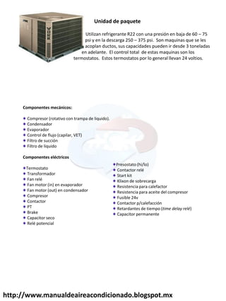 Unidad de paquete
Utilizan refrigerante R22 con una presión en baja de 60 – 75
psi y en la descarga 250 – 375 psi. Son maquinas que se les
acoplan ductos, sus capacidades pueden ir desde 3 toneladas
en adelante. El control total de estas maquinas son los
termostatos. Estos termostatos por lo general llevan 24 voltios.
Componentes mecánicos:
Compresor (rotativo con trampa de liquido).
Condensador
Evaporador
Control de flujo (capilar, VET)
Filtro de succión
Filtro de liquido
Componentes eléctricos
Termostato
Transformador
Fan relé
Fan motor (in) en evaporador
Fan motor (out) en condensador
Compresor
Contactor
PT
Brake
Capacitor seco
Relé potencial
Presostato (hi/lo)
Contactor relé
Start kit
Klixon de sobrecarga
Resistencia para calefactor
Resistencia para aceite del compresor
Fusible 24v
Contactor p/calefacción
Retardantes de tiempo (time delay relé)
Capacitor permanente
http://www.manualdeaireacondicionado.blogspot.mx
 