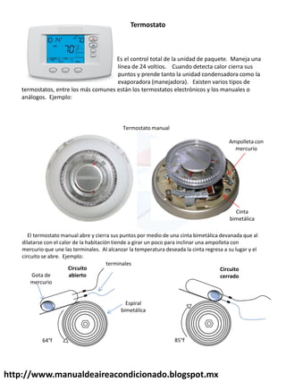 http://www.manualdeaireacondicionado.blogspot.mx
Es el control total de la unidad de paquete. Maneja una
línea de 24 voltios. Cuando detecta calor cierra sus
puntos y prende tanto la unidad condensadora como la
evaporadora (manejadora). Existen varios tipos de
termostatos, entre los más comunes están los termostatos electrónicos y los manuales o
análogos. Ejemplo:
Termostato
Termostato manual
El termostato manual abre y cierra sus puntos por medio de una cinta bimetálica devanada que al
dilatarse con el calor de la habitación tiende a girar un poco para inclinar una ampolleta con
mercurio que une las terminales. Al alcanzar la temperatura deseada la cinta regresa a su lugar y el
circuito se abre. Ejemplo:
Ampolleta con
mercurio
Cinta
bimetálica
Gota de
mercurio
Espiral
bimetálica
Circuito
abierto
Circuito
cerrado
terminales
64°f 85°f
 