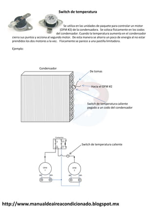 http://www.manualdeaireacondicionado.blogspot.mx
Se utiliza en las unidades de paquete para controlar un motor
(OFM #2) de la condensadora. Se coloca físicamente en los codos
del condensador. Cuando la temperatura aumenta en el condensador
cierra sus puntos y acciona al segundo motor. De esta manera se ahorra un poco de energía al no estar
prendidos los dos motores a la vez. Físicamente se parece a una pastilla limitadora.
Ejemplo:
Switch de temperatura
De tomas
Hacia el OFM #2
Switch de temperatura caliente
pegado a un codo del condensador
Condensador
L2
T2
T1
L1
Contactor
OFM
1
BR Wh
OFM
2
BR Wh
Switch de temperatura caliente
 