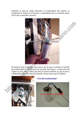Soltando la tapa de chapa liberamos el condensador del soporte, se
comprueba el mismo en el exterior, comprobando que no acumula carga,
por lo que se procede a sustituir.




El repuesto tiene un tamaño algo mayor, por lo que se sustituye el tornillo
de la abrazadera de fijación por uno un poco mas largo y se unen con una
regleta en este caso 2 cables que iban al mismo terminal, ya que el nuevo
condensador tiene una toma de conexión faston menos que el original.

                                 Test del condensador




                                                                         3
 