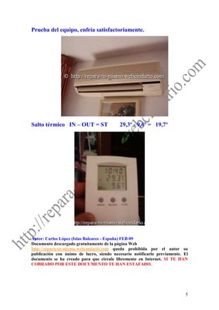 Prueba del equipo, enfría satisfactoriamente.




Salto térmico IN – OUT = ST               29,3º - 9,6º = 19,7º




Autor: Carlos López (Islas Baleares - España) FEB 09
Documento descargado gratuitamente de la página Web
http://repara-tu-mismo.webcindario.com queda prohibida por el autor su
publicación con ánimo de lucro, siendo necesario notificarlo previamente. El
documento se ha creado para que circule libremente en Internet. SI TE HAN
COBRADO POR ESTE DOCUMENTO TE HAN ESTAFADO.




                                                                          5
 