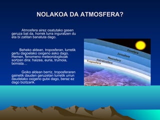 NOLAKOA DA ATMOSFERA?NOLAKOA DA ATMOSFERA?
Atmosfera airez osatutako gasen
geruza bat da, horrek lurra inguratzen du
eta bi zatitan banatuta dago.
Beheko aldean, troposferan, lurretik
gertu dagoelako oxigeno asko dago.
Hemen, fenomeno meteorologikoak
sortzen dira: haizea, euria, trumoia,
tximista…
Goiko aldean berriz, troposferaren
gainetik dauden geruzetan lurretik urrun
daudelako oxigeno gutxi dago, beraz ez
dago bizitzarik.
 