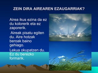 ZEIN DIRA AIREAREN EZAUGARRIAK?ZEIN DIRA AIREAREN EZAUGARRIAK?
Airea ikus ezina da ez
du kolorerik eta ez
zaporerik.
Aireak pisatu egiten
du. Aire hotzak
beroak baino
gehiago.
Lekua okupatzen du.
Ez du berezko
formarik.
 