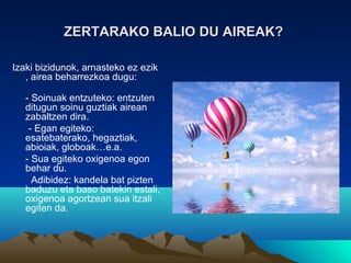 ZERTARAKO BALIO DU AIREAK?ZERTARAKO BALIO DU AIREAK?
Izaki bizidunok, arnasteko ez ezik
, airea beharrezkoa dugu:
- Soinuak entzuteko: entzuten
ditugun soinu guztiak airean
zabaltzen dira.
- Egan egiteko:
esatebaterako, hegaztiak,
abioiak, globoak…e.a.
- Sua egiteko oxigenoa egon
behar du.
Adibidez: kandela bat pizten
baduzu eta baso batekin estali,
oxigenoa agortzean sua itzali
egiten da.
 