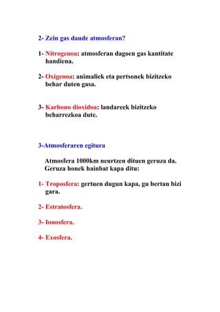 2- Zein gas daude atmosferan?

1- Nitrogenoa: atmosferan dagoen gas kantitate
   handiena.

2- Oxigenoa: animaliek eta pertsonek bizitzeko
   behar duten gasa.


3- Karbono dioxidoa: landareek bizitzeko
   beharrezkoa dute.



3-Atmosferaren egitura

  Atmosfera 1000km neurtzen dituen geruza da.
  Geruza honek hainbat kapa ditu:

1- Troposfera: gertuen dugun kapa, gu bertan bizi
   gara.

2- Estratosfera.

3- Ionosfera.

4- Exosfera.
 