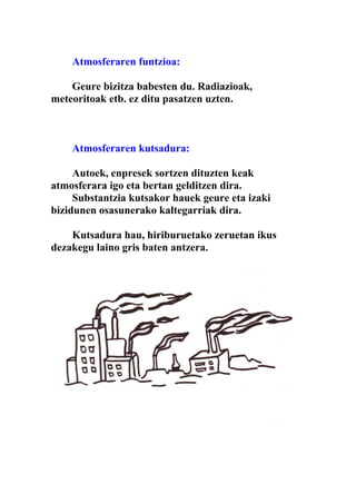 Atmosferaren funtzioa:

    Geure bizitza babesten du. Radiazioak,
meteoritoak etb. ez ditu pasatzen uzten.



    Atmosferaren kutsadura:

     Autoek, enpresek sortzen dituzten keak
atmosferara igo eta bertan gelditzen dira.
     Substantzia kutsakor hauek geure eta izaki
bizidunen osasunerako kaltegarriak dira.

    Kutsadura hau, hiriburuetako zeruetan ikus
dezakegu laino gris baten antzera.
 