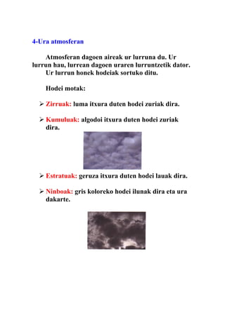 4-Ura atmosferan

    Atmosferan dagoen aireak ur lurruna du. Ur
lurrun hau, lurrean dagoen uraren lurruntzetik dator.
    Ur lurrun honek hodeiak sortuko ditu.

    Hodei motak:

   Zirruak: luma itxura duten hodei zuriak dira.

   Kumuluak: algodoi itxura duten hodei zuriak
    dira.




   Estratuak: geruza itxura duten hodei lauak dira.

   Ninboak: gris koloreko hodei ilunak dira eta ura
    dakarte.
 