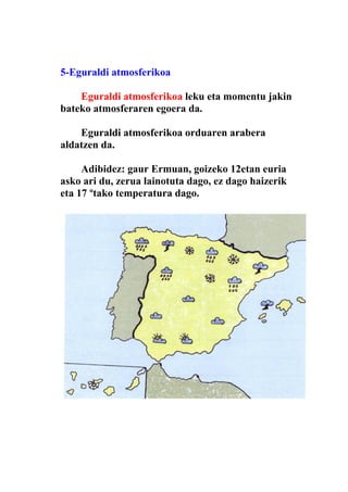 5-Eguraldi atmosferikoa

    Eguraldi atmosferikoa leku eta momentu jakin
bateko atmosferaren egoera da.

    Eguraldi atmosferikoa orduaren arabera
aldatzen da.

     Adibidez: gaur Ermuan, goizeko 12etan euria
asko ari du, zerua lainotuta dago, ez dago haizerik
eta 17 ºtako temperatura dago.
 