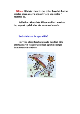 Klima, hilabete eta urteetan zehar lurralde batean
ematen diren egoera atmosferioen konjuntoa /
multzoa da.

     Adibidez: Almeriako klima mediterraneokoa
da, neguak epelak dira eta udak oso beroak.



    Zerk aldatzen du eguraldia?

    Lurreko atmosferak aldaketa handiak ditu
errotazioaren eta jasotzen duen eguzki energia
kantitatearen arabera.
 