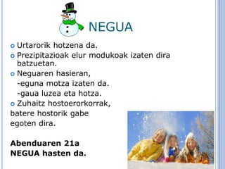 NEGUA
 Urtarorik hotzena da.
 Prezipitazioak elur modukoak izaten dira
batzuetan.
 Neguaren hasieran,
-eguna motza izaten da.
-gaua luzea eta hotza.
 Zuhaitz hostoerorkorrak,
batere hostorik gabe
egoten dira.
Abenduaren 21a
NEGUA hasten da.
 