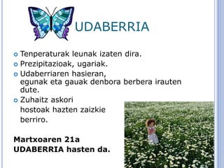 UDABERRIA
 Tenperaturak leunak izaten dira.
 Prezipitazioak, ugariak.
 Udaberriaren hasieran,
egunak eta gauak denbora berbera irauten
dute.
 Zuhaitz askori
hostoak hazten zaizkie
berriro.
Martxoaren 21a
UDABERRIA hasten da.
 