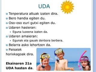 UDA
 Tenperatura altuak izaten dira.
 Bero handia egiten du.
 Oso-oso euri gutxi egiten du.
 Udaren hasieran:
 Eguna luzeena izaten da.
 Udaren amaieran:
 Egunak eta gauak denbora berbera.
 Belarra asko lehortzen da.
 Paisaiak
horixkagoak dira.
Ekainaren 21a
UDA hasten da.
 