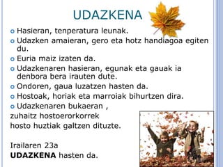 UDAZKENA
 Hasieran, tenperatura leunak.
 Udazken amaieran, gero eta hotz handiagoa egiten
du.
 Euria maiz izaten da.
 Udazkenaren hasieran, egunak eta gauak ia
denbora bera irauten dute.
 Ondoren, gaua luzatzen hasten da.
 Hostoak, horiak eta marroiak bihurtzen dira.
 Udazkenaren bukaeran ,
zuhaitz hostoerorkorrek
hosto huztiak galtzen dituzte.
Irailaren 23a
UDAZKENA hasten da.
 