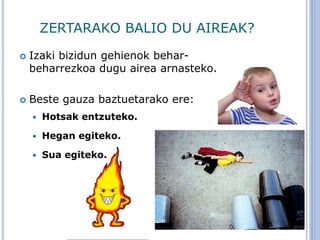 ZERTARAKO BALIO DU AIREAK?
 Izaki bizidun gehienok behar-
beharrezkoa dugu airea arnasteko.
 Beste gauza baztuetarako ere:
 Hotsak entzuteko.
 Hegan egiteko.
 Sua egiteko.
 