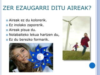 ZER EZAUGARRI DITU AIREAK?
 Aireak ez du kolorerik.
 Ez inolako zaporerik.
 Aireak pisua du.
 Nolabaiteko lekua hartzen du,
 Ez du berezko formarik.
 