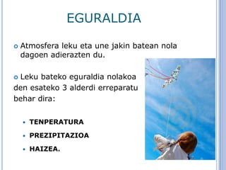 EGURALDIA
 Atmosfera leku eta une jakin batean nola
dagoen adierazten du.
 Leku bateko eguraldia nolakoa
den esateko 3 alderdi erreparatu
behar dira:
 TENPERATURA
 PREZIPITAZIOA
 HAIZEA.
 