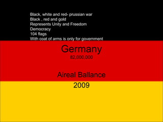 Germany 82,000,000 Aireal Ballance 2009 Black, white and red- prussian war Black , red and gold Represents Unity and Freedom Democracy 104 flags With coat of arms is only for government  
