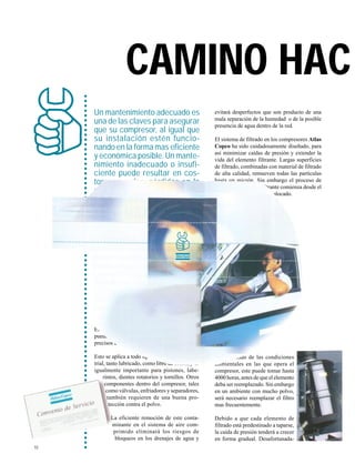 10
evitará desperfectos que son producto de una
mala separación de la humedad o de la posible
presencia de agua dentro de la red.
El sistema de filtrado en los compresores Atlas
Copco ha sido cuidadosamente diseñado, para
así minimizar caídas de presión y extender la
vida del elemento filtrante. Largas superficies
de filtrado, combinadas con material de filtrado
de alta calidad, remueven todas las partículas
hasta un micrón. Sin embargo el proceso de
tapado del elemento filtrante comienza desde el
momento en que este es colocado.
Dependiendo de las condiciones
ambientales en las que opera el
compresor, este puede tomar hasta
4000 horas, antes de que el elemento
deba ser reemplazado. Sin embargo
en un ambiente con mucho polvo,
será necesario reemplazar el filtro
mas frecuentemente.
Debido a que cada elemento de
filtrado está predestinado a taparse,
la caída de presión tenderá a crecer
en forma gradual. Desafortunada-
Un mantenimiento adecuado es
una de las claves para asegurar
que su compresor, al igual que
su instalación estén funcio-
nando en la forma mas eficiente
y económica posible. Un mante-
nimiento inadecuado o insufi-
ciente puede resultar en cos-
tosas paradas, pérdidas en la
produccion y un producto final
de baja calidad.
○○○○○○○○○○○○○○○○○○○○○○○○○○○○○○○○○○○○○○○○○○○○○○○○○○○○○○○○○○○○○○○○○○○○○○○○○○
EL FACTOR FILTRO
Cada compresor está equipado con un filtro
de admisión para prevenir la entrada de polvo
y otros contaminantes dentro de su sistema.
El hecho de no llevarse a cabo esta filtración
puede traducirse en importantes daños a los
precisos elementos compresores.
Esto se aplica a todo tipo de compresor indus-
trial, tanto lubricado, como libre de aceite, y es
igualmente importante para pistones, labe-
rintos, dientes rotatorios y tornillos. Otros
componentes dentro del compresor, tales
como válvulas, enfriadores y separadores,
también requieren de una buena pro-
tección contra el polvo.
La eficiente remoción de este conta-
minante en el sistema de aire com-
primido eliminará los riesgos de
bloqueos en los drenajes de agua y
CAMINO HAC
 