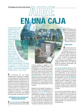 12
Tecnología al servicio del cliente
EN UNA CAJA
AIRE
A pesar de que el aire
comprimido es consi-
derado como la
cuarta utilidad de la
industria - tan vital
como el agua, la
electricidad y el
combustiblequeen
dicha fa-
cilidad se
necesita,
las deman-
das de una
planta en lo
que respecta
al aire compri-
mido no son bien
conocidas y su
oferta incomprendida.
En un plan de inversiones
dirigido a incrementar la
productividad de la planta o reevaluar
su proceso, el sistema de aire
comprimido es el mas difícil de
analizar… pero gracias a Atlas Copco
la solución está… en una caja!!
La evolución de una planta
manufacturera, es dinámica y compleja.
Cuando tratamos de analizar la oferta y
la demanda del aire comprimido en una
compleja instalación manufacturera, la
falta de conocimiento puede llevarnos a
errores muy caros en el diseño total del
sistema. Un ingeniero de planta que esté
considerando una expansión o una
mejora en un proceso, necesita saber
exactamente cuanto aire va a requerir,
cuando lo va a necesitar y que cantidad
tiene disponible actualmente en la red.
INSTRUMENTO PARA OBTENER UNA
INFORMACION ACERTADA
La Caja de Medición de Atlas Copco
es una herramienta precisa que sirve para
conocer cuanto y cuando el aire
comprimido es usado en la planta. El
procedimiento es el siguiente: La caja
es instalada en la sala de compresores
donde ella registra cada ciclo de carga /
descarga del (los) compresor(es). Con
esta información o datos, la Caja de
Medición genera un perfil de la
demanda de aire, describiendo en detalle
cuanto exactamente requiere esa planta
manufacturera de la oferta de aire
comprimido en un determinado período
de tiempo (que generalmente es una
semana).
Después de este período de análisis, el
Técnico de Atlas Copco podrá bajar la
data de la Caja de Medición a su
computador, y con un “software”
especialmente diseñado, esta data podrá
ser analizada desde diferentes
perspectivas, ayudando de esta forma al
cliente en la toma de una decisión sobre
el estado actual de su sistema de aire,
así como su posible expansión. Este
“software” le permite a nuestro Técnico
figurarse diferentes esce-
narios y tratar diferentes
opciones, tales como el
tamaño del compresor,
tipos de regulaciones,
que permitan optimi-
zar el presente siste-
ma o cualquier otro
sistema en el futuro.
AYUDA ACTIVA
Esta herramienta ha
sido muy útil para la
escogencia de los com-
presores VSD, debido a que
el cliente puede evaluar sus
opciones y apreciar -de primera
mano- el ahorro de energía que
obtiene en el reemplazo de la
carga / descarga de una máquina por un
compresor VSD. Ya que este informe
puede ser calculado y presentando allí
mismo en forma concisa.
La Caja de Medición elimina el “fac-
tor adivinanza” de los perfiles de
capacidad y demanda de un sistema de
aire comprimido. Es una excelente
herramienta que le permite evaluar sus
opciones y proyectos, incluyendo planes
de desembolso. La Caja de Medición
le permite acometer la decisión de
adquirir un nuevo compresor -ya sea de
velocidad fija o una máquina VSD-
basándose en una información certera,
en datos científicos que le permitirán
conocer los requerimientos exactos de
su planta.
Con esta nueva herramienta todas las
partes se beneficiarán, nuestro Técnico
podrá cumplir su rol de consultor de
sistemas de aire comprimido en una
forma aún mas científica y usted podrá
tomar una decisión de compra bien
fundamentada y de acuerdo con sus
requerimientos.
 