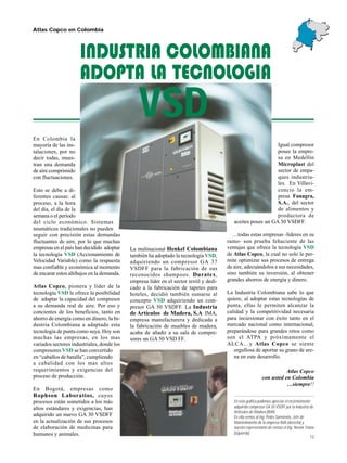 13
Atlas Copco en Colombia
En esta gráfica podemos apreciar el recientemente
adquirido compresor GA 50 VSDFF por la Industria de
Artíiculos de Madera (IMA).
En ella vemos al Ing. Pedro Sarmiento, Jefe de
Mantenimiento de la empresa IMA (derecha) y
nuestro representante de ventas el Ing. Nestor Triana
(izquierda).
VSD
INDUSTRIA COLOMBIANA
ADOPTA LA TECNOLOGIA
En Colombia la
mayoría de las ins-
talaciones, por no
decir todas, mues-
tran una demanda
de aire comprimido
con fluctuaciones.
Esto se debe a di-
ferentes causas: al
proceso, a la hora
del día, el día de la
semana o el período
del ciclo económico. Sistemas
neumáticos tradicionales no pueden
seguir con precisión estas demandas
fluctuantes de aire, por lo que muchas
empresas en el país han decidido adoptar
la tecnología VSD (Accionamiento de
Velocidad Variable) como la respuesta
mas confiable y económica al momento
de encarar estos altibajos en la demanda.
Atlas Copco, pionera y líder de la
tecnología VSD le ofrece la posibilidad
de adaptar la capacidad del compresor
a su demanda real de aire. Por eso y
concientes de los beneficios, tanto en
ahorro de energía como en dinero, la In-
dustria Colombiana a adaptado esta
tecnología de punta como suya. Hoy son
muchas las empresas, en los mas
variados sectores industriales, donde los
compresores VSD se han convertido
en “caballos de batalla”, cumpliendo
a cabalidad con los mas altos
requerimientos y exigencias del
proceso de producción.
En Bogotá, empresas como
Rophson Laboratios, cuyos
procesos están sometidos a los más
altos estándares y exigencias, han
adquirido un nuevo GA 30 VSDFF
en la actualización de sus procesos
de elaboración de medicinas para
humanos y animales.
La multinacional Henkel Colombiana
también ha adoptado la tecnología VSD,
adquiriendo un compresor GA 37
VSDFF para la fabricación de sus
reconocidos shampoos. Duratex,
empresa líder en el sector textil y dedi-
cado a la fabricación de tapetes para
hoteles, decidió también sumarse al
concepto VSD adquiriendo un com-
presor GA 50 VSDFF. La Industria
de Artículos de Madera, S.A IMA,
empresa manufacturera y dedicada a
la fabricación de muebles de madera,
acaba de añadir a su sala de compre-
sores un GA 50 VSD FF.
Atlas Copco
con usted en Colombia
…siempre!!
Igual compresor
posee la empre-
sa en Medellín
Microplast del
sector de empa-
ques industria-
les. En Villavi-
cencio la em-
presa Fanagra,
S.A., del sector
de alimentos y
productora de
aceites posee un GA 30 VSDFF.
…todas estas empresas -líderes en su
ramo- son prueba fehaciente de las
ventajas que ofrece la tecnología VSD
de Atlas Copco, la cual no solo le per-
mite optimizar sus procesos de entrega
de aire, adecuándolos a sus necesidades,
sino también su inversión, al obtener
grandes ahorros de energía y dinero.
La Industria Colombiana sabe lo que
quiere, al adoptar estas tecnologías de
punta, ellas le permiten alcanzar la
calidad y la competitividad necesaria
para incursionar con éxito tanto en el
mercado nacional como internacional,
preparándose para grandes retos como
son el ATPA y próximamente el
ALCA…y Atlas Copco se siente
orgullosa de aportar su grano de are-
na en este desarrollo.
 