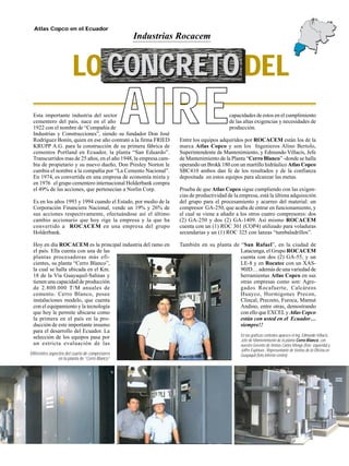 14
Atlas Copco en el Ecuador
Esta importante industria del sector
cementero del país, nace en el año
1922 con el nombre de “Compañía de
Industrias y Construcciones”, siendo su fundador Don José
Rodríguez Bonín, quien en ese año contrató a la firma FRIED
KRUPP A.G. para la construcción de su primera fábrica de
cementos Portland en Ecuador, la planta “San Eduardo”.
Transcurridos mas de 25 años, en el año 1948, la empresa cam-
bia de propietario y su nuevo dueño, Don Presley Norton le
cambia el nombre a la compañía por “La Cemento Nacional”.
En 1974, es convertida en una empresa de economía mixta y
en 1976 el grupo cementero internacional Holderbank compra
el 49% de las acciones, que pertenecían a Norlin Corp.
Es en los años 1993 y 1994 cuando el Estado, por medio de la
Corporación Financiera Nacional, vende un 19% y 26% de
sus acciones respectivamente, efectuándose así el último
cambio accionario que hoy rige la empresa y la que ha
convertido a ROCACEM en una empresa del grupo
Holderbank.
Hoy en día ROCACEM es la principal industria del ramo en
el país. Ella cuenta con una de las
plantas procesadoras más efi-
cientes, su planta “Cerro Blanco”,
la cual se halla ubicada en el Km.
18 de la Vía Guayaquil-Salinas y
tienen una capacidad de producción
de 2.800.000 T/M anuales de
cemento. Cerro Blanco, posee
instalaciones modelo, que cuenta
con el equipamiento y la tecnología
que hoy le permite ubicarse como
la primera en el país en la pro-
ducción de este importante insumo
para el desarrollo del Ecuador. La
selección de los equipos pasa por
un estricta evaluación de las
Industrias Rocacem
capacidades de estos en el cumplimiento
de las altas exigencias y necesidades de
producción.
Entre los equipos adquiridos por ROCACEM están los de la
marca Atlas Copco y son los Ingenieros Alino Bertolo,
Superintendente de Mantenimiento, y Edmundo Villacís, Jefe
de Mantenimiento de la Planta “Cerro Blanco” -donde se halla
operando un Brokk 180 con un martillo hidráulico Atlas Copco
SBC410 ambos dan fe de los resultados y de la confianza
depositada en estos equipos para alcanzar las metas.
Prueba de que Atlas Copco sigue cumpliendo con las exigen-
cias de productividad de la empresa, está la última adquisición
del grupo para el procesamiento y acarreo del material: un
compresor GA-250, que acaba de entrar en funcionamiento, y
el cual se viene a añadir a los otros cuatro compresores: dos
(2) GA-250 y dos (2) GA-1409. Así mismo ROCACEM
cuenta con un (1) ROC 301 (COP4) utilizado para voladuras
secundarias y un (1) ROC 325 con lanzas “tumbaladrillos”.
También en su planta de “San Rafael”, en la ciudad de
Latacunga, el Grupo ROCACEM
cuenta con dos (2) GA-55, y un
LE-8 y en Rocatec con un XAS-
90JD… además de una variedad de
herramientas Atlas Copco en sus
otras empresas como son: Agre-
gados Rocafuerte, Calcáreos
Huayco, Hormigones Precon,
Clincal, Precreto, Furoca, Mamut
Andino, entre otras, demostrando
con ello que EXCELy Atlas Copco
están con usted en el Ecuador…
siempre!!
Diferentes aspectos del cuarto de compresores
en la planta de “Cerro Blanco”
En las grafícas centrales aparece el Ing. Edmundo Villacís,
Jefe de Mantenimiento de la planta Cerro Blanco, con
nuestro Gerente de Ventas Carlos Monge (foto izquierda) y
Joffre Espinoza , Representante de Ventas de la Oficina en
Guayaquil (foto inferior-centro)
LO CONCRETO DELCONCRETOCONCRETO
AIRE
 