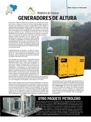 15
Generador
Atlas Copco en Venezuela
OTRO PAQUETE PETROLERO
Caracas, la ciudad coronada por el majestuoso y colorido cerro Avila
hoy vuelve a contar con uno de sus mas espectaculares atractivos
turísticos: El Teleférico de Caracas. Inaugurado en 1956, durante el
gobierno del General Marcos Pérez Jiménez y diseñado por el famoso
arquitecto Tomás Sanabria, rápidamente se convirtió en un hito del
lujo y diversión para los caraqueños de aquel entonces y para todos
los que visitaban la aún “ciudad de los techos rojos”. El Hotel
Humboldt era la referencia de la arquitectura moderna, su forma cir-
cular y su estructura de aluminio eran únicos para aquel entonces…
además estaba equipado con los equipos más
modernos de la época. La Estación, a donde llegaba
el visitante, le aguardaba con muchas alternativas de
entretenimiento entre los que se incluían la ya famo-
sa pista de hielo, las salas de juegos mecánicos y sus
muy sabrosas caminerías, con miradores desde donde
se tenía una vista espectacular de la ciudad de Caracas,
así como del litoral.
Lamentablemente la desidia y la falta de mante-
nimiento hicieron clausurar sus instalaciones a fines
de los 70… para lamento de los caraqueños que con
nostalgia veían sus añoradas instalaciones llamándo-
los desde lo alto del Cerro Avila.
Hoy, después de una inversión considerable el Grupo
promotor (Grupo Mezerhane y Fondo de Valores
Inmobiliarios)ha vuelto a darle vida al teleférico, y
una nueva aventura, llamada AVILA MAGICA, le
espera para realizar un maravilloso paseo por estas
instalaciones. Actualmente ya están activadas las
caminerias, así como diferentes puntos donde comer,
desde un sandwish de pernil o una sabrosa cachapa,
hasta tomarse una deliciosa tasa de mocachino, hay
incluso lugares de diversión para los pequeños y los
no tan pequeños. También puede patinar en hielo, y
jactarse luego de haberlo hecho nada menos que en el tropical Ca-
ribe. Entre los futuros planes está la reactivación del Hotel Humboldt,
así como inaugurar el mas grande y alto casino en el Caribe.
Esta aventura usted la inicia en la estación de Maripérez en Caracas,
donde carros de fabricación Suiza y tecnología Austriaca, le llevan y
lo traen con toda seguridad hasta y desde la cima, y donde usted obtiene
una vista única del valle de Caracas y de la formidable “selva” que es
elAvila. En estos carros no se escatima ninguna medida de seguridad.
Cada uno de los funiculares cuenta con todo tipo de medidas que
garantizan en un 100% la seguridad en el acarreo de personas. Para
ello la organizaciónAvila Mágica posee diferentes y modernos equipos,
Como asesores del proyecto HAMACA de la empresa Petrolera Ameriven,
TECNOCONSULT solicitó a Atlas Copco Venezuela la fabricación de un nuevo
paquete petrolero destinado a servir como fuente de aire de instrumentación en el
Centro Operativo BARE, para la extracción y bombeo de petróleo en el estado
Anzoátegui. Este “paquete” compuesto por 3 compresores GA 30C, una Seca-
dora CD 140, filtros PD y DD y un tanque de 9000 litros cumple, como en anterio-
res ocasiones, con todas las normas exigidas, tanto por TECNOCONSULT como
la empresa petrolera, demostrando la profesionalidad y capacidad del Dpto. de
Petróleo de Atlas Copco Venezuela para servir los intereses de la industria.
tanto primarios como de respaldo, que cubren todos los
escenarios posibles. Dentro de las plantas eléctricas que
dan servicio en el teleférico se halla el generador QEG
46 de Atlas Copco cuya misión de respaldo consiste en
activar las bombas de engrase del sistema principal,
contribuyendo con las medidas de seguridad y
precaución que seriamente implementa el Teleférico de
Caracas, para que sus visitantes solo se preocupen…
de divertirse!
DE ALTURAGENERADORES
Teleférico de Caracas
 