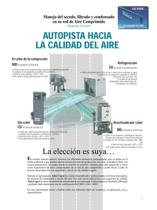 3
La elección es suya…
En nuestro número anterior tratamos los diferentes elementos contaminantes que se hallan en el
medio ambiente y que pueden afectar nuestro proceso de producción, así como el producto final. Así
mismo presentamos un cuadro donde se muestra la solución completa para cada aplicación y como
evitar la presencia de estos contaminantes en su red de aire comprimido y poder llevar a cabo su
proceso de producción con seguridad y con el aire de calidad exigido.
Durante el siglo pasado, Atlas Copco ha venido desarrollando y perfeccionado, de forma innovadora,
las técnicas de compresión y secado del aire. Sea cual sea su aplicación o sus requisitos de calidad,
Atlas Copco le ofrece la solución de tratamiento de aire adecuada. Cada producto es diseñado, fabricado
y probado individualmente con la certificación ISO 9001 e ISO 14001.
En esta oportunidad vamos a hablar sobre los diferentes tipos de secadores, su aplicación, uso y
características.
Manejo del secado, filtrado y condensado
en su red de Aire Comprimido
•Segunda entrega•
El calor de la compresión
MDSECADOR DE ADSORCION
• Utiliza el calor de la compresión para regenerar el material de adsorción
• Caudales de aire pequeños a grandes de 50 a 2500 I/s
• Punto de rocio a presión –20ºC a –40ºC
• No requiere energía adicional (sólo 0,12 kW)
Sin calor
CDSECADOR DE ADSORCION
• Utiliza aire comprimido para regenerar el material de adsorción
• Caudales de aire pequeños a medianos (2 - 230 I/s)
• Punto de rocio a presión –20ºC a –40ºC
• Para aplicaciones donde la humedad es crítica
Reactivado por calor
BDSECADOR DE ADSORCION
• Utiliza el aire ambiente y calentadores eléctricos
internos para regenerar el material de adsorción
• Caudales de aire medianos a grandes (260 - 3000
I/s)
• Punto de rocio a presión –40ºC a –70ºC
• Para aplicaciones donde la humedad es crítica
LUZ VERDE…
…A LA CALIDAD DEL AIRE
VIA CALIDAD DEL AIRE
AUTOPISTA HACIA
LA CALIDAD DEL AIRE
Refrigeración
FDSECADOR DE REFRIGERACIÓN
• Utiliza refrigerante para enfriar el aire y reducir así el contenido de agua
• Caudales de aire pequeños a grandes (7 -1600 I/s)
• Punto de rocio a presión +3ºC
• Secador de uso general
• Disponible como unidad separada,
o integrado en el compresor
 