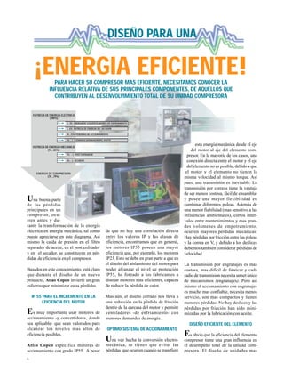 6
Una buena parte
de las pérdidas
principales en un
compresor, ocu-
rren antes y du-
rante la transformación de la energía
eléctrica en energía mecánica, tal como
puede apreciarse en este diagrama. Así
mismo la caída de presión en el filtro
separador de aceite, en el post enfriador
y en el secador, se constituyen en pér-
didas de eficiencia en el compresor.
Basados en este conocimiento, está claro
que durante el diseño de un nuevo
producto, Atlas Copco invierte un gran
esfuerzo por minimizar estas pérdidas.
IP 55 PARA EL INCREMENTO EN LA
EFICIENCIA DEL MOTOR
Es muy importante usar motores de
accionamiento -y convertidores, donde
sea aplicable- que sean valorados para
alcanzar los niveles mas altos de
eficiencia posibles.
Atlas Copco especifica motores de
accionamiento con grado IP55. A pesar
esta energía mecánica desde el eje
del motor al eje del elemento com-
presor. En la mayoría de los casos, una
conexión directa entre el motor y el eje
del elemento no es posible, debido a que
el motor y el elemento no tienen la
misma velocidad al mismo torque. Así
pues, una transmisión es inevitable: La
transmisión por correas tiene la ventaja
de ser menos costosa, fácil de ensamblar
y posee una mayor flexibilidad en
combinar diferentes poleas. Además de
una menor fiabilidad (mas sensitivo a las
influencias ambientales), cortos inter-
valos entre mantenimientos y mas gran-
des volúmenes de empotramiento,
ocurren mayores pérdidas mecánicas:
Hay pérdidas por fricción entre las poleas
y la correa en V, y debido a los deslices
debemos también considerar pérdidas de
velocidad.
La transmisión por engranajes es mas
costosa, mas difícil de fabricar y cada
radio de transmisión necesita un set único
de mecanismos (engranajes). Pero así
mismo el accionamiento con engranajes
es mucho mas confiable, necesita menos
servicio, son mas compactos y tienen
menores pérdidas: No hay deslices y las
pérdidas por fricción han sido mini-
mizadas por la lubricación con aceite.
DISEÑO EFICIENTE DEL ELEMENTO
Es obvio que la eficiencia del elemento
compresor tiene una gran influencia en
el desempeño total de la unidad com-
presora. El diseño de unidades mas
¡ENERGIA EFICIENTE!
DISEÑO PARA UNA
PARA HACER SU COMPRESOR MAS EFICIENTE, NECESITAMOS CONOCER LA
INFLUENCIA RELATIVA DE SUS PRINCIPALES COMPONENTES, DE AQUELLOS QUE
CONTRIBUYEN AL DESENVOLVIMIENTO TOTAL DE SU UNIDAD COMPRESORA
de que no hay una correlación directa
entre los valores IP y las clases de
eficiencia, encontramos que en general,
los motores IP55 poseen una mayor
eficiencia que, por ejemplo, los motores
IP23. Esto se debe en gran parte a que en
el diseño del aislamiento del motor para
poder alcanzar el nivel de protección
IP55, ha forzado a los fabricantes a
diseñar motores mas eficientes, capaces
de reducir la pérdida de calor.
Mas aún, el diseño cerrado nos lleva a
una reducción en la pérdida de fricción
dentro de la carcasa del motor y permite
ventiladores -de enfriamiento- con
menores demandas de energía.
OPTIMO SISTEMA DE ACCIONAMIENTO
Una vez hecha la conversión electro-
mecánica, se tienen que evitar las
pérdidas que ocurren cuando se transfiere
ENTREGA DE ENERGIA ELECTRICA
(100%)
ENTREGA DE ENERGIA MECANICA
(76...85%)
ENERGIA DE COMPRESION
(70...79%)
2...3% ENERGIA DE LOS VENTILADORES DE ENFRIAMIENTO
3...6% ENTREGA DE ENERGIA DEL SECADOR
10...15% PERDIDAS DE ACCIONAMIENTO
3% - ∆ ELEMENTO SEPARADOR DEL ACEITE
1% - ∆ POST ENFRIADOR
2% - ∆ SECADOR
 