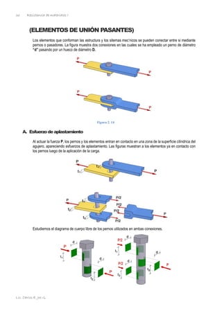 Resistencia de materiales I
Lic. Carlos E. Joo G.
36
(ELEMENTOS DE UNIÓN PASANTES)
Los elementos que conforman las estructura y los sitemas mec’nicos se pueden conectar entre si mediante
pernos o pasadores. La figura muestra dos conexiones en las cuales se ha empleado un perno de diámetro
“d” pasando por un hueco de diámetro D.
Figura 2. 14
A. Esfuerzodeaplastamiento
Al actuar la fuerza P, los pernos y los elementos entran en contacto en una zona de la superficie cilíndrica del
agujero, apareciendo esfuerzos de aplastamiento. Las figuras muestran a los elementos ya en contacto con
los pernos luego de la aplicación de la carga.
Estudiemos el diagrama de cuerpo libre de los pernos utilizados en ambas conexiones.
 