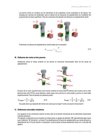 Esfuerzo y deformación
Escuela Profesional de Ingeniería de Minas
37
Los pernos entran en contacto con los elementos en las superficies curvas mostradas en las figuras. Sin
embargo por razones de simplicidad, para el cálculo de los esfuerzos de aplastamiento se consideran las
proyecciones de estas superficies. Para las conexiones del ejemplo los esfuerzos de aplastamiento serán:
Finalmente, el esfuerzo de aplastamiento vendría dado por la expresión:
PROYECTADA
NTO
APLASTAMIE
A
P
=
 (2.7)
B. Esfuerzodecorteenlospernos
Analicemos ahora la fuerza cortante en los pernos en secciones transversales fuera de las zonas de
aplastamiento.
El perno de la unión izquierda tiene como fuerza cortante la fuerza total P,mientras que el perno de la unión
derecha tiene sólo P/2 Es usual referirse a estos casos como pernos en corte simple y pernos en corte doble
respectivamente. Para el ejemplo los esfuerzos serán:
𝝉𝒔𝒊𝒎𝒑𝒍𝒆 =
𝑷
𝑨
=
𝑷
𝝅𝒅𝟐/𝟒
(2.8) 𝝉𝒅𝒐𝒃𝒍𝒆 =
𝑷
𝟐
𝑨
=
𝑷
𝟐𝑨
=
𝑷
𝝅𝒅𝟐/𝟐
(2.9)
Se puede decir que depende del número de veces que la carga P corte a la sección transversal A
C. Esfuerzosnormalesmáximos
Los agujeros en las conexiones reducen el área neta de la sección transversal de los elementos ocasionando
mayores esfuerzos.
Por ejemplo, el elemento que se muestra en la figura tiene un agujero de diámetro “D” (generalmente algo mayor
que el diámetro “d’! del perno). La fuerza P es equilibrada por la fuerza de aplastamiento que recibe del perno y
dependiendo de si P es de tracción o compresión, el perno aplica la fuerza equilibrante hacia uno u otro lado del
agujero.
 