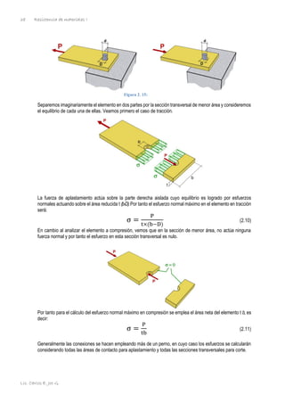Resistencia de materiales I
Lic. Carlos E. Joo G.
38
Figura 2. 15:
Separemos imaginariamente el elemento en dos partes por la sección transversal de menor área y consideremos
el equilibrio de cada una de ellas. Veamos primero el caso de tracción.
La fuerza de aplastamiento actúa sobre la parte derecha aislada cuyo equilibrio es logrado por esfuerzos
normales actuando sobre el área reducida t (b-D).Por tanto el esfuerzo normal máximo en el elemento en tracción
será:
σ =
P
t×(b−D)
(2.10)
En cambio al analizar el elemento a compresión, vemos que en la sección de menor área, no actúa ninguna
fuerza normal y por tanto el esfuerzo en esta sección transversal es nulo.
Por tanto para el cálculo del esfuerzo normal máximo en compresión se emplea el área neta del elemento t b, es
decir:
σ =
P
tb
(2.11)
Generalmente las conexiones se hacen empleando más de un perno, en cuyo caso los esfuerzos se calcularán
considerando todas las áreas de contacto para aplastamiento y todas las secciones transversales para corte.
 