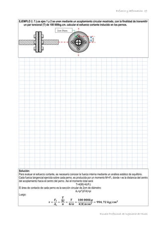 Esfuerzo y deformación
Escuela Profesional de Ingeniería de Minas
39
EJEMPLO 2. 7.Los ejes 1 y 2 se unen mediante un acoplamiento circular mostrado, con la finalidad de transmitir
un par torsional (T) de 100 000kg.cm. calcular el esfuerzo cortante inducido en los pernos.
Solución:
Para evaluar el esfuerzo cortante, es necesario conocer la fuerza interna mediante un análisis estático de equilibrio.
Cada fuerza tangencial ejercida sobre cada perno, es producida por un momento M=rFt, donde r es la distancia del centro
del acoplamiento hacia el centro del perno. Así el momento total será:
T=4(M)=4(rFt)
El área de contacto de cada perno es la sección circular de 2cm de diámetro:
Ac=pi*(d2/4)=pi
Luego:
𝝉 =
𝑭𝒕
𝑨𝒄
=
𝑻
𝟒𝒓
𝝅
=
𝑻
𝟒𝒓𝝅
=
𝟏𝟎𝟎 𝟎𝟎𝟎𝒌𝒈
𝟒(𝟖)𝝅𝒄𝒎𝟐
= 𝟗𝟗𝟒, 𝟕𝟐 𝒌𝒈/𝒄𝒎𝟐
2cm Diam.
8cm
 