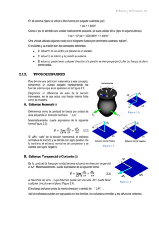 Esfuerzo y deformación 27
En el sistema inglés se utiliza la libra fuerza por pulgada cuadrada (psi):
1 psi = 1 lbf/in2
Como el psi es también una unidad relativamente pequeña, se suele utilizar el ksi (kpsi en algunos textos)
1 ksi = 103 psi = 1000 lbf/in2 = 1 kip/in2
Otra unidad utilizada algunas veces es el kilogramo fuerza por centímetro cuadrado, kgf/cm2.
El esfuerzo y la presión son dos conceptos diferentes:
• El esfuerzo es un vector y la presión es un escalar.
• El esfuerzo es interno y la presión es externa.
• El esfuerzo puede tener cualquier dirección y la presión es siempre perpendicular (su fuerza) al plano
donde actúa.
2.1.2. TIPOSDEESFUERZO
Para brindar una definicion matematica a este concepto,
tomaremos un cuerpo cargado representando las
fuerzas internas que en el aparecen en la Figura 2.2.
Elegiremos un diferencial de area de la sección
transversal, en la que actua una fuerza interna finita
como se muestra.
A. EsfuerzoNormal(σ)
Definiremos como la cantidad de fuerza por unidad de
área actuando en dirección normal a ‘ΔA’.
Matematicamente, puede expresarse de la siguiente
forma(Figura 2.3):
𝝈
⃗
⃗ = 𝐥𝐢𝐦
∆𝑨→𝟎
∆𝑭
⃗
⃗ 𝒏
∆𝑨
=
𝒅𝑭
⃗⃗ 𝒏
𝒅𝑨
(2.2)
Si ‘ΔFn’ “sale” de la seccion transversal, el esfuerzo
normal es de traccion y se denota con signo positivo. De
lo contrario, el esfuerzo normal es de compresion y se
escribe con signo negativo.
B. EsfuerzoTangencialóCortante()
Es la cantidad de fuerza por unidad de area actuando en direccion tangencial
a ‘ΔA’. Matematicamente, puede expresarse de la siguiente forma:
𝝉
⃗ = 𝐥𝐢𝐦
∆𝑨→𝟎
∆𝑭
⃗⃗ 𝒕
∆𝑨
=
𝒅𝑭
⃗⃗ 𝒕
𝒅𝑨
(2.3)
A diferencia de ‘ΔFn’ , cuya direccion puede ser una sola, ΔFt’ puede tener
cualquier direccion en el plano (Figura 2.4).
El esfuerzo cortante tendra la misma direccion y sentido de ‘ΔFt’.
Así los esfuerzos pueden ser agrupados en dos familias, los esfuerzos normales y los esfuerzos cortantes.
Figura 2. 2:
Figura 2. 3
Figura 2. 4
 