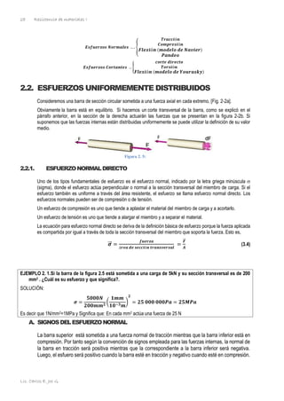 Resistencia de materiales I
Lic. Carlos E. Joo G.
28
𝑬𝒔𝒇𝒖𝒆𝒓𝒛𝒐𝒔 𝑵𝒐𝒓𝒎𝒂𝒍𝒆𝒔 … . {
𝑻𝒓𝒂𝒄𝒄𝒊ó𝒏
𝑪𝒐𝒎𝒑𝒓𝒆𝒔𝒊ó𝒏
𝑭𝒍𝒆𝒙𝒊ó𝒏 (𝒎𝒐𝒅𝒆𝒍𝒐 𝒅𝒆 𝑵𝒂𝒗𝒊𝒆𝒓)
𝑷𝒂𝒏𝒅𝒆𝒐
𝑬𝒔𝒇𝒖𝒆𝒓𝒛𝒐𝒔 𝑪𝒐𝒓𝒕𝒂𝒏𝒕𝒆𝒔 … {
𝒄𝒐𝒓𝒕𝒆 𝒅𝒊𝒓𝒆𝒄𝒕𝒐
𝑻𝒐𝒓𝒔𝒊ó𝒏
𝑭𝒍𝒆𝒙𝒊ó𝒏 (𝒎𝒐𝒅𝒆𝒍𝒐 𝒅𝒆 𝒀𝒐𝒖𝒓𝒂𝒔𝒌𝒚)
2.2. ESFUERZOS UNIFORMEMENTE DISTRIBUIDOS
Consideremos una barra de sección circular sometida a una fuerza axial en cada extremo, [Fig. 2-2a].
Obviamente la barra está en equilibrio. Si hacemos un corte transversal de la barra, como se explicó en el
párrafo anterior, en la sección de la derecha actuarán las fuerzas que se presentan en la figura 2-2b. Si
suponemos que las fuerzas internas están distribuidas uniformemente se puede utilizar la definición de su valor
medio.
Figura 2. 5:
2.2.1. ESFUERZONORMALDIRECTO
Uno de los tipos fundamentales de esfuerzo es el esfuerzo normal, indicado por la letra griega minúscula 
(sigma), donde el esfuerzo actúa perpendicular o normal a la sección transversal del miembro de carga. Si el
esfuerzo también es uniforme a través del área resistente, el esfuerzo se llama esfuerzo normal directo. Los
esfuerzos normales pueden ser de compresión o de tensión.
Un esfuerzo de compresión es uno que tiende a aplastar el material del miembro de carga y a acortarlo.
Un esfuerzo de tensión es uno que tiende a alargar el miembro y a separar el material.
La ecuación para esfuerzo normal directo se deriva de la definición básica de esfuerzo porque la fuerza aplicada
es compartida por igual a través de toda la sección transversal del miembro que soporta la fuerza. Esto es,
𝝈
⃗
⃗ =
𝒇𝒖𝒆𝒓𝒛𝒂
á𝒓𝒆𝒂 𝒅𝒆 𝒔𝒆𝒄𝒄𝒊ó𝒏 𝒕𝒓𝒂𝒏𝒔𝒗𝒆𝒓𝒔𝒂𝒍
=
𝑭
⃗⃗
𝑨
(3.4)
EJEMPLO 2. 1.Si la barra de la figura 2.5 está sometida a una carga de 5kN y su sección transversal es de 200
mm2 . ¿Cuál es su esfuerzo y que significa?.
SOLUCIÓN:
𝝈 =
𝟓𝟎𝟎𝟎𝑵
𝟐𝟎𝟎𝒎𝒎𝟐
(
𝟏𝒎𝒎
𝟏𝟎−𝟑𝒎
)
𝟐
= 𝟐𝟓 𝟎𝟎𝟎 𝟎𝟎𝟎𝑷𝒂 = 𝟐𝟓𝑴𝑷𝒂
Es decir que 1N/mm2=1MPa y Significa que: En cada mm2 actúa una fuerza de 25 N
A. SIGNOSDELESFUERZONORMAL
La barra superior está sometida a una fuerza normal de tracción mientras que la barra inferior está en
compresión. Por tanto según la convención de signos empleada para las fuerzas internas, la normal de
la barra en tracción será positiva mientras que la correspondiente a la barra inferior será negativa.
Luego, el esfuero será positivo cuando la barra esté en tracción y negativo cuando esté en compresión.
 