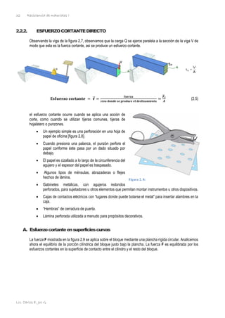 Resistencia de materiales I
Lic. Carlos E. Joo G.
32
2.2.2. ESFUERZOCORTANTEDIRECTO
Observando la viga de la figura 2.7, observamos que la carga Q se ejerce paralela a la sección de la viga V de
modo que esta es la fuerza cortante, asi se produce un esfuerzo cortante.
𝐄𝐬𝐟𝐮𝐞𝐫𝐳𝐨 𝐜𝐨𝐫𝐭𝐚𝐧𝐭𝐞 = 𝝉
⃗ =
𝐟𝐮𝐞𝐫𝐳𝐚
á𝐫𝐞𝐚 𝐝𝐨𝐧𝐝𝐞 𝐬𝐞 𝐩𝐫𝐨𝐝𝐮𝐜𝐞 𝐞𝐥 𝐝𝐞𝐬𝐥𝐢𝐳𝐚𝐦𝐢𝐞𝐧𝐭𝐨
=
𝑭
⃗⃗ 𝒕
𝑨
(2.5)
el esfuerzo cortante ocurre cuando se aplica una acción de
corte, como cuando se utilizan tijeras comunes, tijeras de
hojalatero o punzones.
• Un ejemplo simple es una perforación en una hoja de
papel de oficina [figura 2.8].
• Cuando presiona una palanca, el punzón perfora el
papel conforme éste pasa por un dado situado por
debajo.
• El papel es cizallado a lo largo de la circunferencia del
agujero y el espesor del papel es traspasado.
• Algunos tipos de ménsulas, abrazaderas o flejes
hechos de lámina.
• Gabinetes metálicos, con agujeros redondos
perforados, para sujetadores u otros elementos que permitan montar instrumentos u otros dispositivos.
• Cajas de contactos eléctricos con “lugares donde puede botarse el metal” para insertar alambres en la
caja.
• “Hembras” de cerradura de puerta.
• Lámina perforada utilizada a menudo para propósitos decorativos.
A. Esfuerzocortanteensuperficiescurvas
La fuerza F mostrada en la figura 2.9 se aplica sobre el bloque mediante una plancha rígida circular. Analicemos
ahora el equilibrio de la porción cilíndrica del bloque justo bajo la plancha. La fuerza F es equilibrada por los
esfuerzos cortantes en la superficie de contacto entre el cilindro y el resto del bloque.
Figura 2. 8:
 