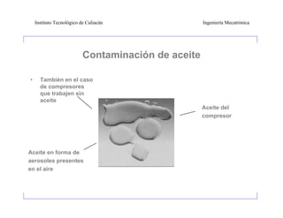 Instituto Tecnológico de Culiacán                Ingeniería Mecatrónica




                           Contaminación de aceite

•     También en el caso
      de compresores
      que trabajen sin
      aceite
                                                     Aceite del
                                                     compresor




Aceite en forma de
aerosoles presentes
en el aire
 