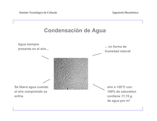 Instituto Tecnológico de Culiacán              Ingeniería Mecatrónica




                       Condensación de Agua

  Agua siempre
                                          ... en forma de
  presente en el aire...
                                          humedad natural




Se libera agua cuando                         aire a +20°C con
el aire comprimido se                         100% de saturation
enfria                                        contiene 17,15 g
                                              de agua por m3
 