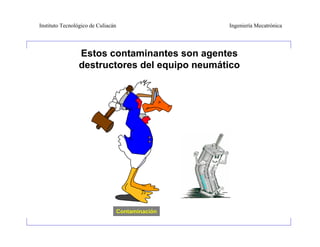 Instituto Tecnológico de Culiacán                   Ingeniería Mecatrónica




                 Estos contaminantes son agentes
                 destructores del equipo neumático




                                    Contaminación
 