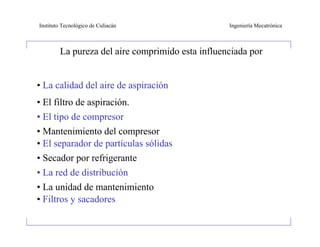 Instituto Tecnológico de Culiacán                 Ingeniería Mecatrónica



        La pureza del aire comprimido esta influenciada por


• La calidad del aire de aspiración
• El filtro de aspiración.
• El tipo de compresor
• Mantenimiento del compresor
• El separador de partículas sólidas
• Secador por refrigerante
• La red de distribución
• La unidad de mantenimiento
• Filtros y sacadores
 