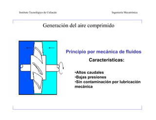 Instituto Tecnológico de Culiacán                           Ingeniería Mecatrónica




                    Generación del aire comprimido



                                    • Principio por mecánica de fluidos
                                                Características:

                                         •Altos caudales
                                         •Bajas presiones
                                         •Sin contaminación por lubricación
                                         mecánica
 