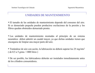 Instituto Tecnológico de Culiacán                         Ingeniería Mecatrónica



                       UNIDADES DE MANTENIMIENTO

• El tamaño de las unidades de mantenimiento depende del consumo del aire.
Si es demasiado pequeña pueden producirse oscilaciones de la presión y los
filtros quedan obstruidos demasiado pronto.


• Las unidades de mantenimiento montadas al principio de un sistema
neumático deben admitir un caudal mayor, ya que dichas unidades tienen que
encargarse de limpiar una mayor parte del aire.

• Tratándose de aire con aceite, la lubricación no deberá superar los 25 mg/mts3
( de 0.5 a 5 gotas / 1000 litros )

• De ser posible, los lubricadores deberán ser instalados inmediatamente antes
de los cilindros consumidores.
 