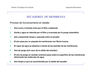Instituto Tecnológico de Culiacán                              Ingeniería Mecatrónica




                           SECADORES DE MEMBRANA

Principio de funcionamiento en detalle:

1       Aire sucio y húmedo entra por el filtro coalesente

2       Aceite y agua es retenida por el filtro y evacuada por la purga automática

3       Aire comprimido limpio y saturado entra al secador

4       El aire pasa por un paquete de membranas con fibras huecas

5       El vapor de agua se dispersa a través de las paredes de las membranas

6       Aire de purga (aire seco de la salida del secador)

7       El aire de purga en sentido contrario pasa sobre la superficie de las membranas
        eliminando las moléculas de agua

8       Aire limpio y seco es suministrado por la salida del secador
 